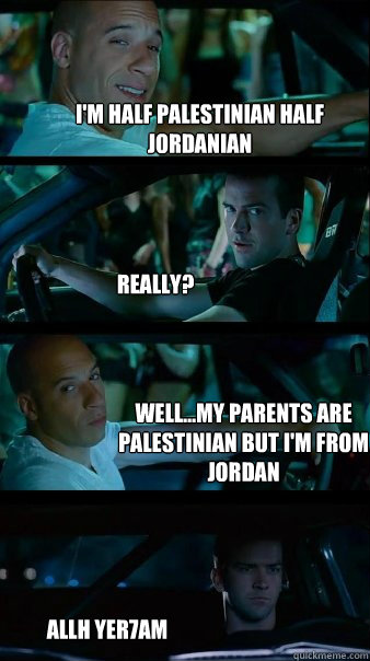 I'm half palestinian half jordanian  really? well...my parents are palestinian but I'm from jordan  allh yer7am   Fast and Furious