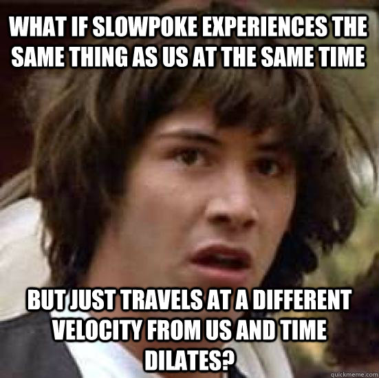 What if slowpoke experiences the same thing as us at the same time But just travels at a different velocity from us and time dilates?   conspiracy keanu