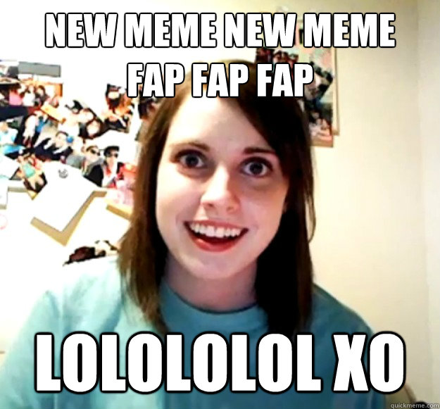 NEW MEME NEW MEME
FAP FAP FAP LOLOLOLOL XO  Overly Attached Girlfriend