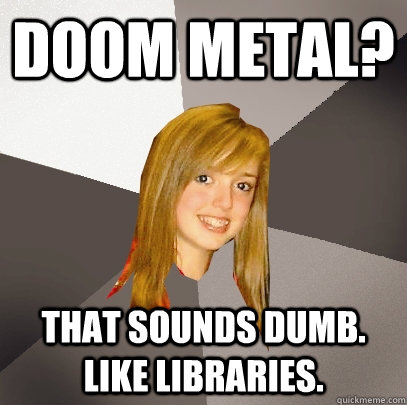 Doom metal? that sounds dumb. like libraries.  Musically Oblivious 8th Grader