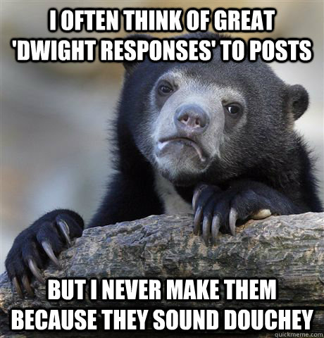 I often think of great 'dwight responses' to posts But I never make them because they sound douchey - I often think of great 'dwight responses' to posts But I never make them because they sound douchey  Confession Bear