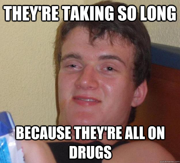 They're taking so long because they're all on drugs  10 Guy