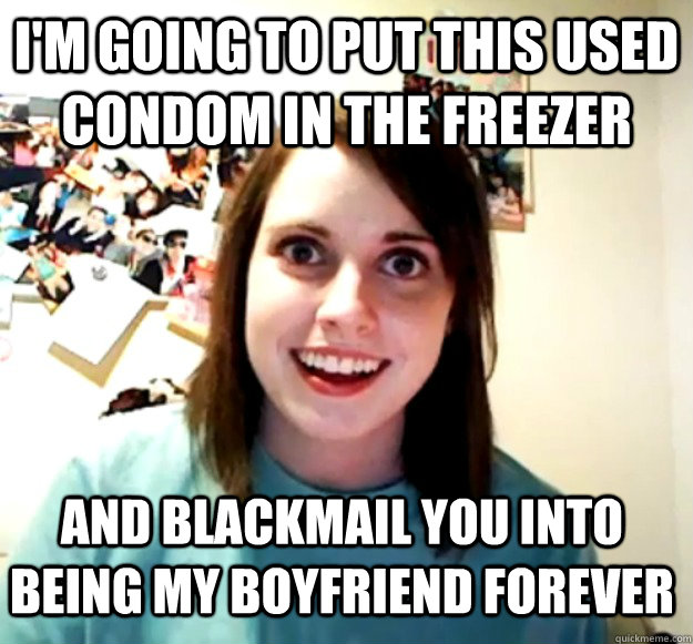 I'm going to put this used condom in the freezer and blackmail you into being my boyfriend forever  - I'm going to put this used condom in the freezer and blackmail you into being my boyfriend forever   Overly Attached Girlfriend