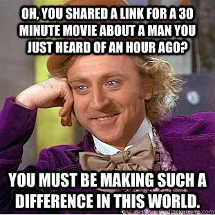 Oh, you shared a link for a 30 minute movie about a man you just heard of an hour ago? You must be making such a difference in this world.  Condescending Wonka