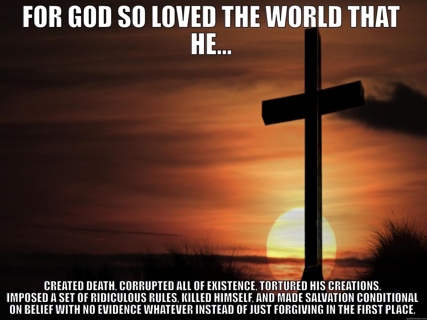 FOR GOD SO LOVED THE WORLD THAT HE... CREATED DEATH, CORRUPTED ALL OF EXISTENCE, TORTURED HIS CREATIONS, IMPOSED A SET OF RIDICULOUS RULES, KILLED HIMSELF, AND MADE SALVATION CONDITIONAL ON BELIEF WITH NO EVIDENCE WHATEVER INSTEAD OF JUST FORGIVING IN THE FIRST PLACE. Misc