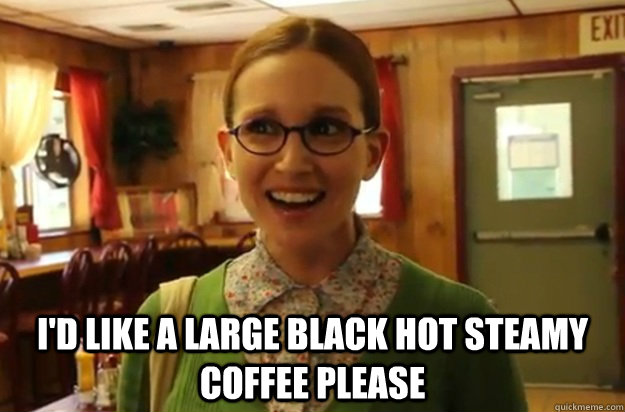  I'd like a large black hot steamy coffee please  Sexually Oblivious Female