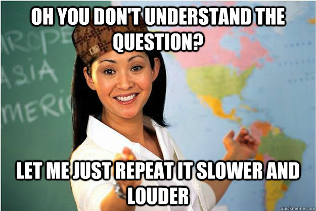 oh you don't understand the question? let me just repeat it slower and louder - oh you don't understand the question? let me just repeat it slower and louder  Scumbag Teacher