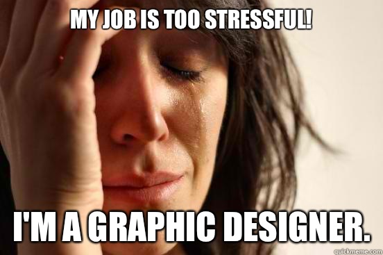 My job is too stressful! I'm a graphic designer.  First World Problems