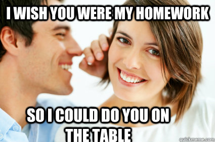 I wish you were my homework So i could do you on the table  Bad Pick-up line Paul