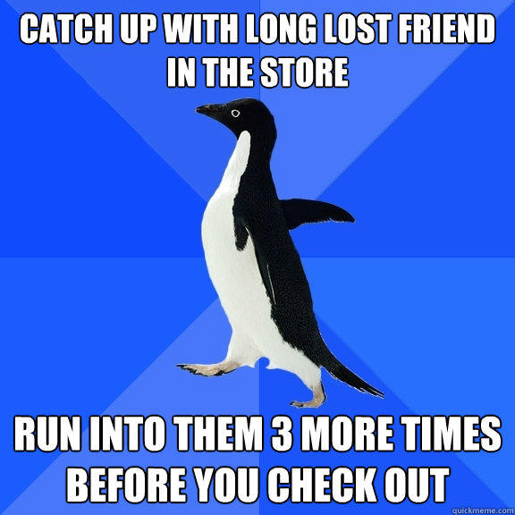 catch up with long lost friend
in the store run into them 3 more times before you check out  