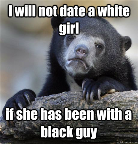 I will not date a white girl if she has been with a black guy  Confession Bear