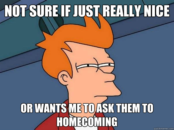 Not sure if just really nice Or wants me to ask them to homecoming  Futurama Fry