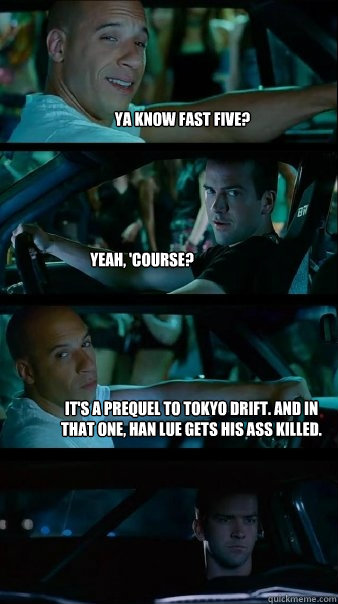 Ya know Fast Five? Yeah, 'course? It's a prequel to Tokyo Drift. And in that one, Han Lue gets his ass killed. - Ya know Fast Five? Yeah, 'course? It's a prequel to Tokyo Drift. And in that one, Han Lue gets his ass killed.  Fast and Furious