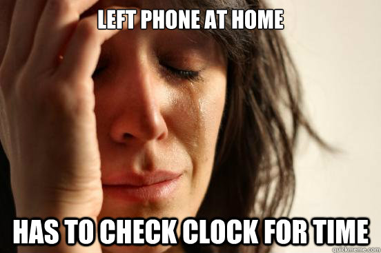 Left phone at home Has to check clock for time  First World Problems