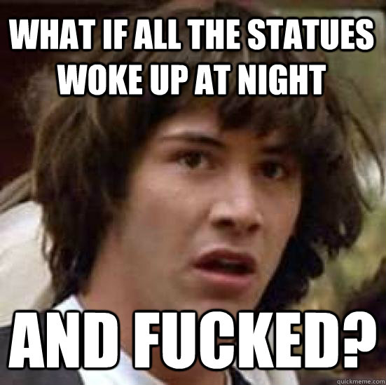 What if all the statues woke up at night and fucked?  conspiracy keanu