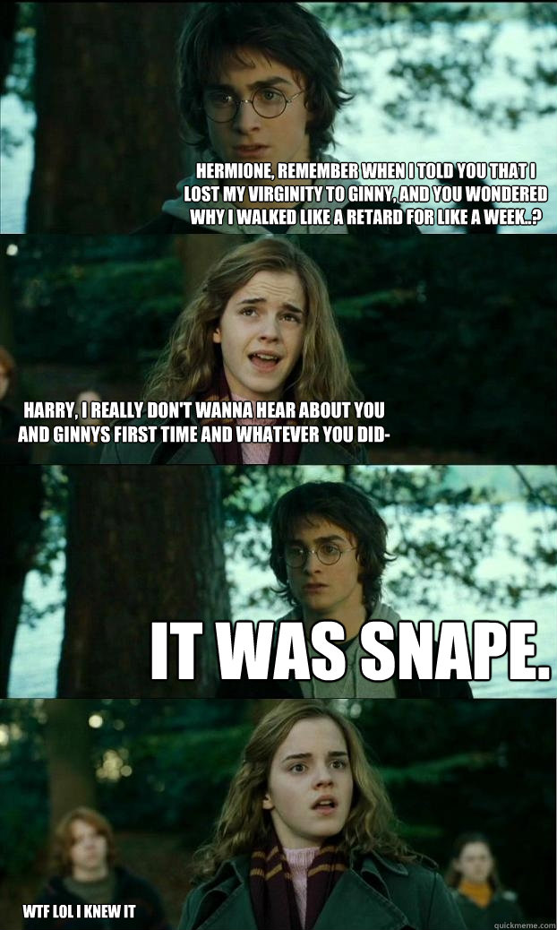 Hermione, remember when I told you that I lost my virginity to Ginny, and you wondered why I walked like a retard for like a week..? Harry, I really don't wanna hear about you and Ginnys first time and whatever you did- It was Snape. wtf lol i knew it  Horny Harry