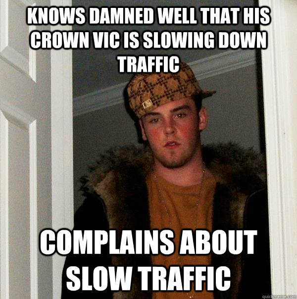 Knows damned well that his crown vic is slowing down traffic complains about slow traffic  Scumbag Steve