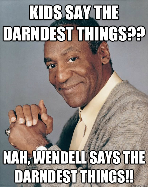 Kids say the darndest things?? Nah, Wendell says the darndest things!!  Bill Cosby