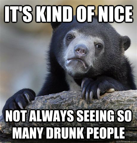 It's kind of nice not always seeing so many drunk people  Confession Bear