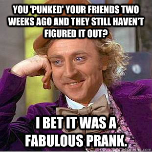 you 'punked' your friends two weeks ago and they still haven't figured it out? I bet it was a fabulous prank.  Condescending Wonka