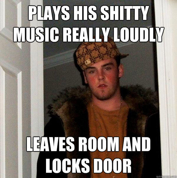 Plays his shitty music really loudly leaves room and locks door - Plays his shitty music really loudly leaves room and locks door  Scumbag Steve