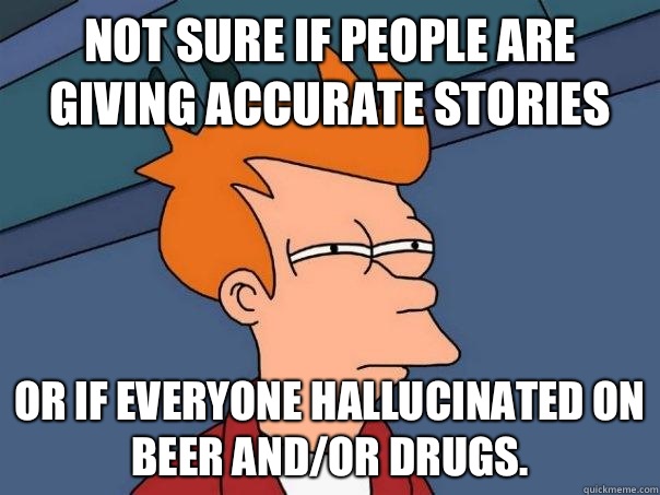 Not sure if people are giving accurate stories Or if everyone hallucinated on beer and/or drugs.  Futurama Fry