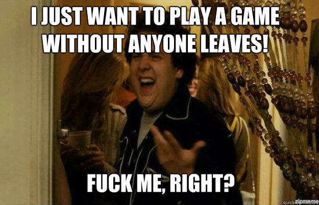 I JUST WANT TO PLAY A GAME WITHOUT ANYONE LEAVES! FUCK ME, RIGHT?  fuck me right