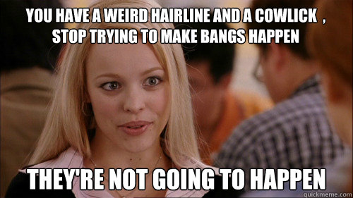 You have a weird hairline and a cowlick  , stop trying to make bangs happen They're not going to happen  regina george