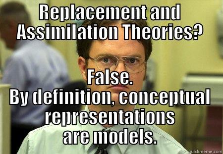 REPLACEMENT AND ASSIMILATION THEORIES? FALSE. BY DEFINITION, CONCEPTUAL REPRESENTATIONS ARE MODELS. Schrute