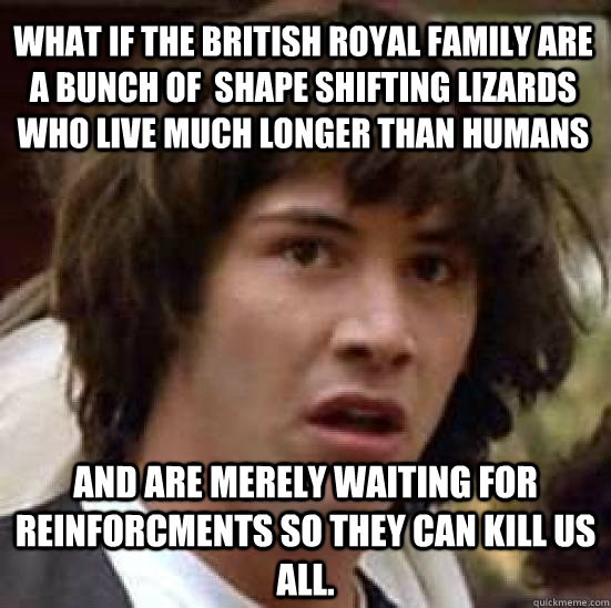 What if the british royal family are a bunch of  shape shifting lizards who live much longer than humans and are merely waiting for reinforcments so they can kill us all.  conspiracy keanu