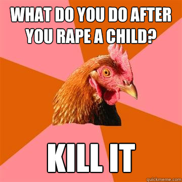 What do you do after you rape a child? kill it  Anti-Joke Chicken