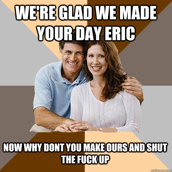 We're glad we made your day eric now why dont you make ours and shut the fuck up  Scumbag Parents