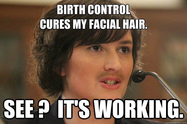 BIRTH CONTROL 
CURES MY FACIAL HAIR. SEE ?  IT'S WORKING.  Slut Sandra Fluke