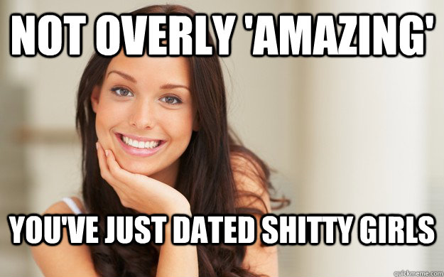 Not overly 'amazing'  You've just dated shitty girls  Good Girl Gina