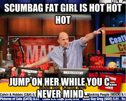 Scumbag fat girl is hot hot hot Jump on her while you c.... never mind... - Scumbag fat girl is hot hot hot Jump on her while you c.... never mind...  Mad Karma with Jim Cramer