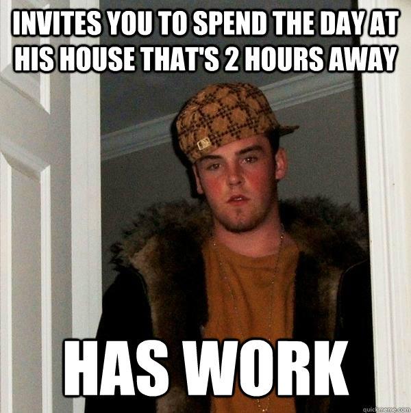 invites you to spend the day at his house that's 2 hours away has work  Scumbag Steve