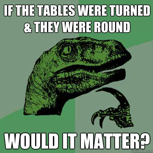 If the tables were turned & they were round Would it matter? - If the tables were turned & they were round Would it matter?  Philosoraptor
