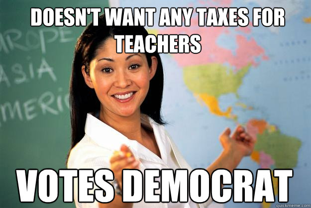 Doesn't want any taxes for teachers Votes Democrat  Unhelpful High School Teacher