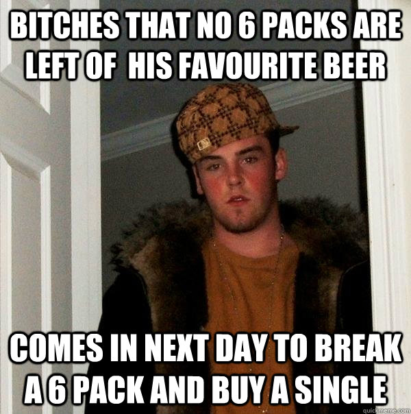 Bitches that no 6 packs are left of  his favourite beer  Comes in next day to break a 6 pack and buy a single   Scumbag Steve