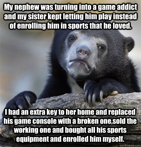 My nephew was turning into a game addict and my sister kept letting him play instead of enrolling him in sports that he loved. I had an extra key to her home and replaced his game console with a broken one,sold the working one and bought all his sports eq  Confession Bear