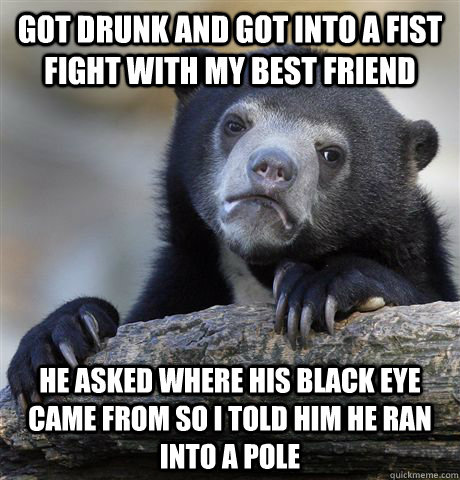 Got drunk and got into a fist fight with my best friend he asked where his black eye came from so I told him he ran into a pole  Confession Bear