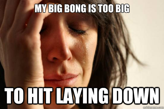 my big bong is too big to hit laying down  First World Problems