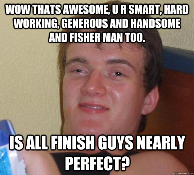 Wow thats Awesome, u r smart, hard working, generous and handsome and fisher man too. Is all Finish guys nearly perfect?  10 Guy