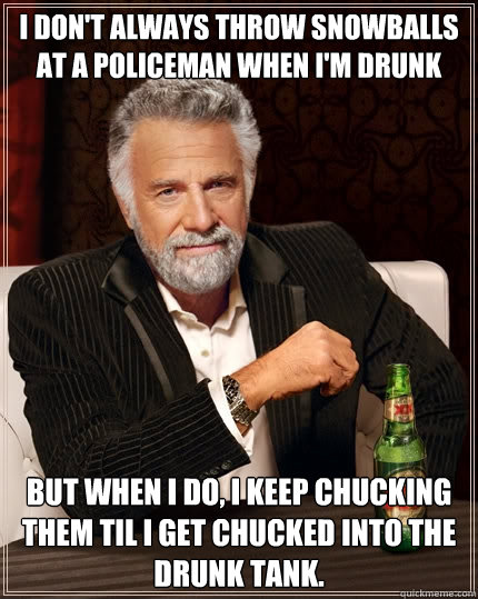 I don't always throw snowballs at a policeman when i'm drunk But when I do, I keep chucking them til I get chucked into the drunk tank.  The Most Interesting Man In The World