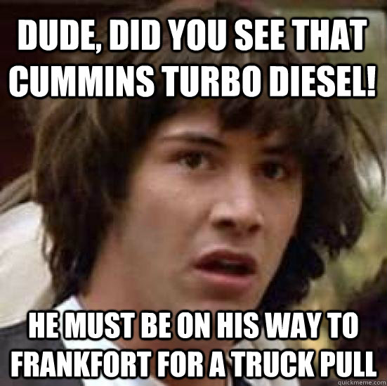 dude, did you see that Cummins Turbo Diesel! he must be on his way to frankfort for a truck pull  conspiracy keanu