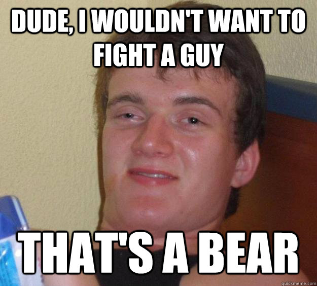 Dude, I wouldn't want to fight a guy that's a bear  10 Guy