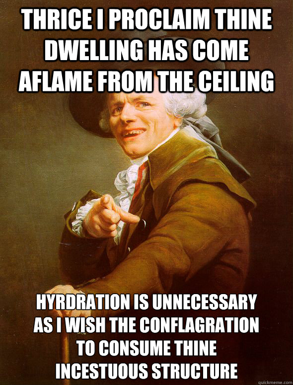 Thrice I proclaim thine dwelling has come aflame from the ceiling hyrdration is unnecessary 
as i wish the conflagration 
to consume thine 
incestuous structure  Joseph Ducreux