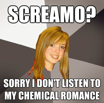 Screamo? Sorry I don't listen to my chemical romance  Musically Oblivious 8th Grader