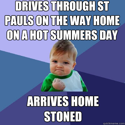 Drives through St Pauls on the way home on a hot summers day Arrives home STONED  Success Baby