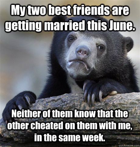 My two best friends are getting married this June. Neither of them know that the other cheated on them with me, in the same week.  Confession Bear